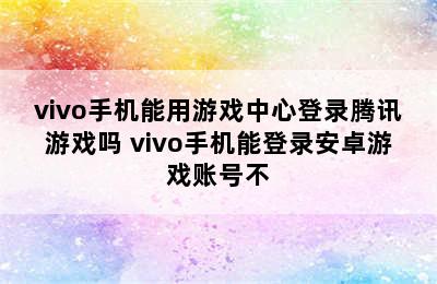 vivo手机能用游戏中心登录腾讯游戏吗 vivo手机能登录安卓游戏账号不